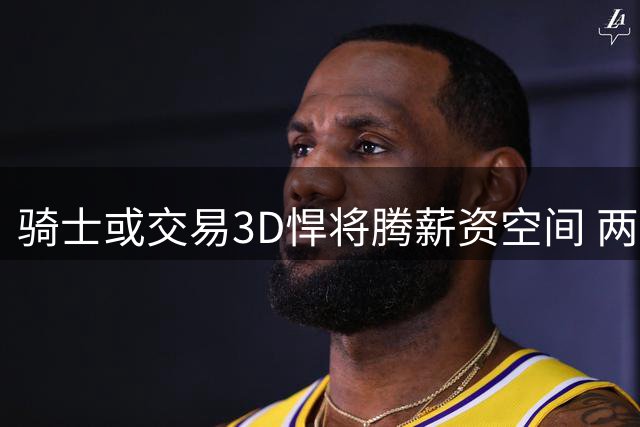 骑士或交易3D悍将腾薪资空间 两球队成潜在下家